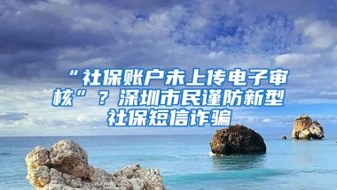 “社保賬戶未上傳電子審核”？深圳市民謹(jǐn)防新型社保短信詐騙