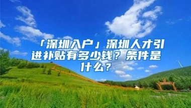 「深圳入戶」深圳人才引進(jìn)補(bǔ)貼有多少錢？條件是什么？