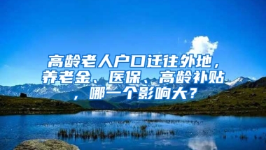 高齡老人戶口遷往外地，養(yǎng)老金、醫(yī)保、高齡補(bǔ)貼，哪一個影響大？