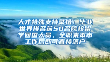 人才特殊支持舉措！畢業(yè)世界排名前50名院校留學(xué)回國人員，全職來本市工作后即可直接落戶