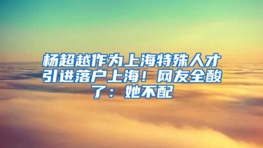 楊超越作為上海特殊人才引進落戶上海！網(wǎng)友全酸了：她不配