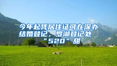 今年起憑居住證可在深辦結婚登記，羅湖登記處“520”甜齁