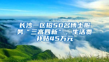 長沙一區(qū)招50名博士服務(wù)“三高四新”，生活費(fèi)補(bǔ)貼45萬元