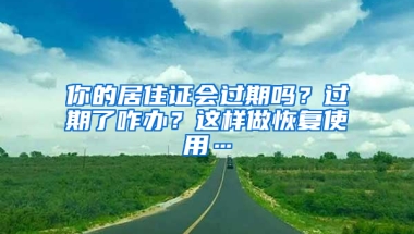 你的居住證會過期嗎？過期了咋辦？這樣做恢復使用…