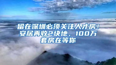 留在深圳必須關(guān)注人才房！安居再收2塊地，100萬套房在等你