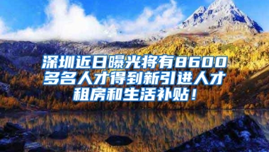 深圳近日曝光將有8600多名人才得到新引進人才租房和生活補貼！