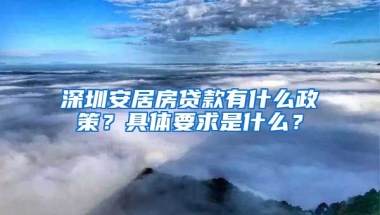 深圳安居房貸款有什么政策？具體要求是什么？