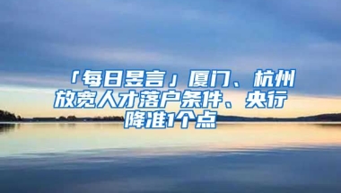 「每日昱言」廈門、杭州放寬人才落戶條件、央行降準1個點