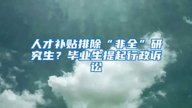 人才補(bǔ)貼排除“非全”研究生？畢業(yè)生提起行政訴訟