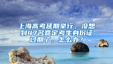 上海高考延期舉行，沒想到47名嘉定考生身份證過期了，怎么辦？