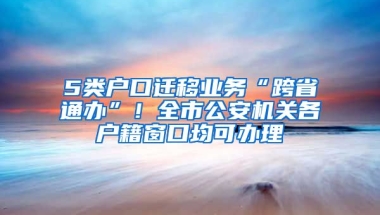 5類戶口遷移業(yè)務(wù)“跨省通辦”！全市公安機關(guān)各戶籍窗口均可辦理