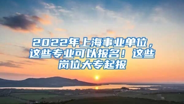 2022年上海事業(yè)單位，這些專業(yè)可以報(bào)名！這些崗位大專起報(bào)