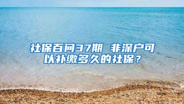 社保百問37期 非深戶可以補繳多久的社保？