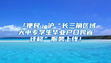 「便民」滬“長三角區(qū)域大中專學(xué)生畢業(yè)戶口跨省遷移”服務(wù)上線！