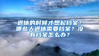 退休的時候才想起檔案？哪些人退休需要檔案？沒有檔案怎么辦？