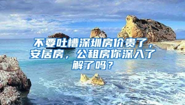 不要吐槽深圳房?jī)r(jià)貴了，安居房，公租房你深入了解了嗎？