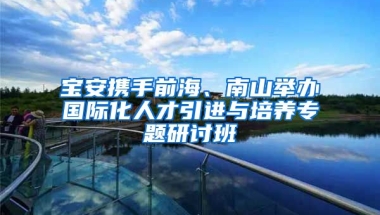 寶安攜手前海、南山舉辦國際化人才引進(jìn)與培養(yǎng)專題研討班