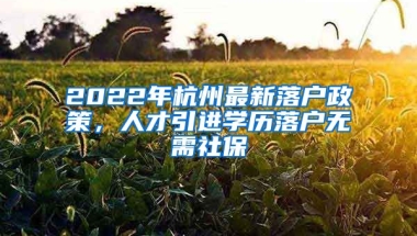 2022年杭州最新落戶政策，人才引進學歷落戶無需社保