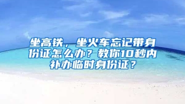 坐高鐵，坐火車忘記帶身份證怎么辦？教你10秒內(nèi)補(bǔ)辦臨時(shí)身份證？