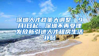 深圳人才政策大調(diào)整：9月1日起，深圳不再受理發(fā)放新引進(jìn)人才租房生活補(bǔ)貼