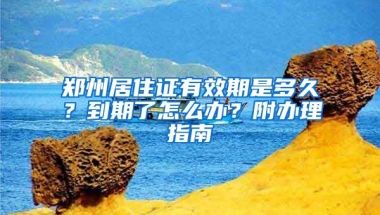 鄭州居住證有效期是多久？到期了怎么辦？附辦理指南