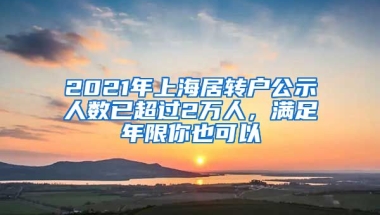 2021年上海居轉(zhuǎn)戶公示人數(shù)已超過2萬人，滿足年限你也可以