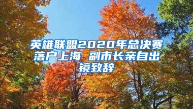 英雄聯(lián)盟2020年總決賽落戶上海 副市長(zhǎng)親自出鏡致辭