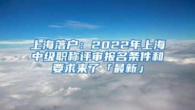 上海落戶：2022年上海中級職稱評審報名條件和要求來了「最新」