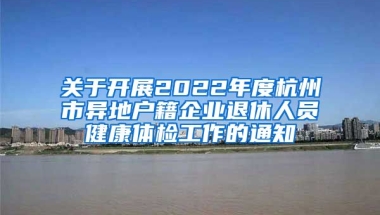 關(guān)于開展2022年度杭州市異地戶籍企業(yè)退休人員健康體檢工作的通知