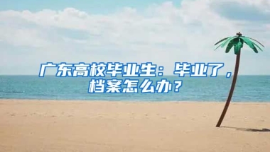 廣東高校畢業(yè)生：畢業(yè)了，檔案怎么辦？