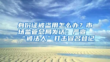 身份證被盜用怎么辦？市場(chǎng)監(jiān)管總局發(fā)話：嚴(yán)查“被法人”打擊冒名登記