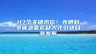 117個關(guān)鍵崗位！光明科學(xué)城急需緊缺人才引進(jìn)目錄發(fā)布