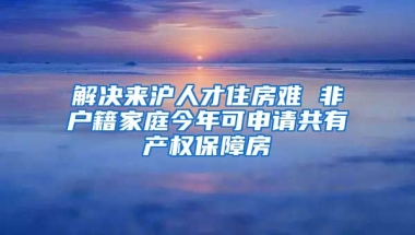 解決來滬人才住房難 非戶籍家庭今年可申請共有產(chǎn)權(quán)保障房