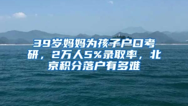 39歲媽媽為孩子戶口考研，2萬人5%錄取率，北京積分落戶有多難