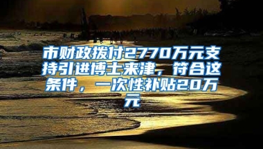 市財政撥付2770萬元支持引進博士來津，符合這條件，一次性補貼20萬元