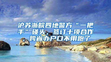 滬蘇浙皖四地警方“一把手”碰頭，簽訂十項合作，跨省辦戶口不用跑了