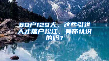 60戶129人，這些引進(jìn)人才落戶松江，有你認(rèn)識(shí)的嗎？