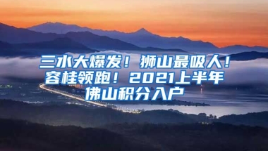 三水大爆發(fā)！獅山最吸人！容桂領(lǐng)跑！2021上半年佛山積分入戶