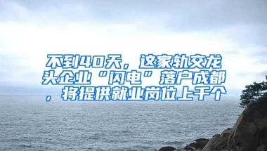 不到40天，這家軌交龍頭企業(yè)“閃電”落戶(hù)成都，將提供就業(yè)崗位上千個(gè)