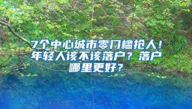 7個中心城市零門檻搶人！年輕人該不該落戶？落戶哪里更好？