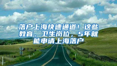 落戶上?？焖偻ǖ溃∵@些教育、衛(wèi)生崗位，5年就能申請(qǐng)上海落戶