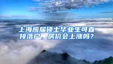 上海應(yīng)屆碩士畢業(yè)生可直接落戶，房價會上漲嗎？