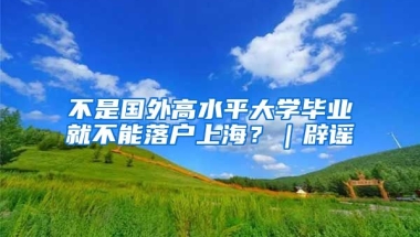 不是國外高水平大學(xué)畢業(yè)就不能落戶上海？｜辟謠