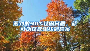 遇到的90%社保問題，都可以在這里找到答案