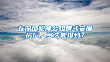 在深圳輪候公租房或安居房后，多久能排到？