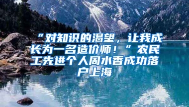 “對(duì)知識(shí)的渴望，讓我成長(zhǎng)為一名造價(jià)師！”農(nóng)民工先進(jìn)個(gè)人周水香成功落戶上海