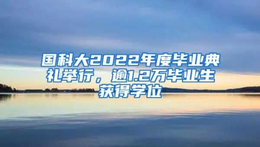 國科大2022年度畢業(yè)典禮舉行，逾1.2萬畢業(yè)生獲得學(xué)位