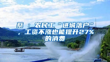 蔡昉：農(nóng)民工“進(jìn)城落戶”，工資不漲也能提升27%的消費(fèi)