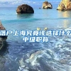 落戶(hù)上海究竟該選擇什么中級(jí)職稱(chēng)