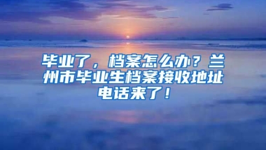 畢業(yè)了，檔案怎么辦？蘭州市畢業(yè)生檔案接收地址電話來了！